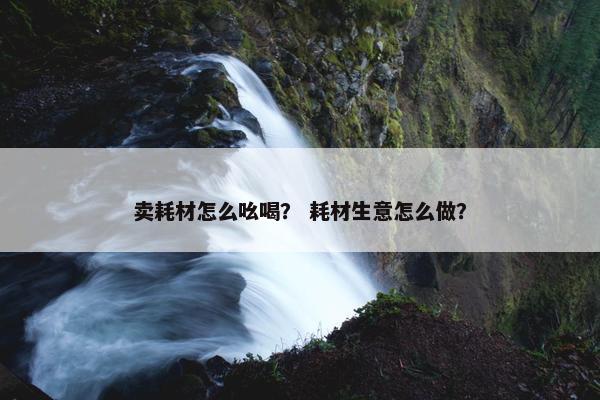卖耗材怎么吆喝？ 耗材生意怎么做？