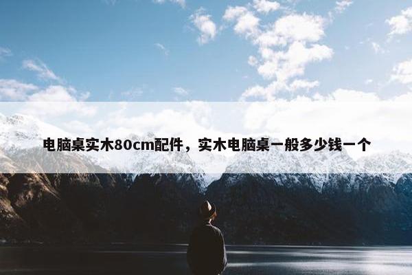 电脑桌实木80cm配件，实木电脑桌一般多少钱一个