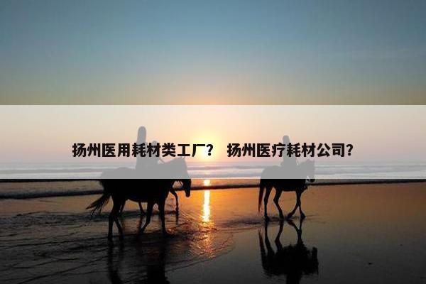扬州医用耗材类工厂？ 扬州医疗耗材公司？