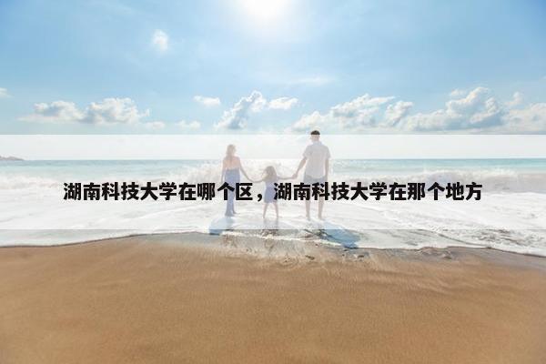 湖南科技大学在哪个区，湖南科技大学在那个地方
