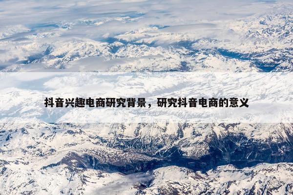 抖音兴趣电商研究背景，研究抖音电商的意义