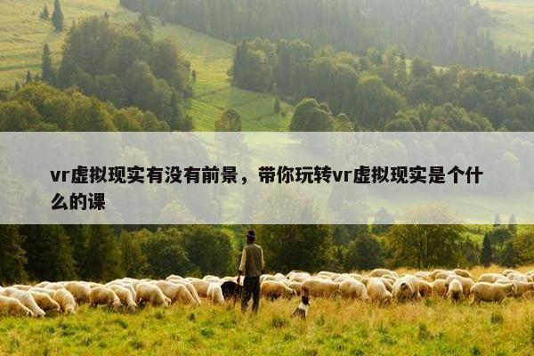 vr虚拟现实有没有前景，带你玩转vr虚拟现实是个什么的课
