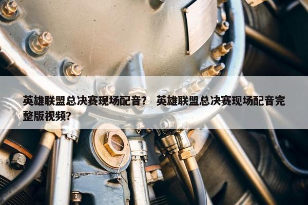 英雄联盟总决赛现场配音？ 英雄联盟总决赛现场配音完整版视频？
