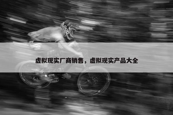 虚拟现实厂商销售，虚拟现实产品大全