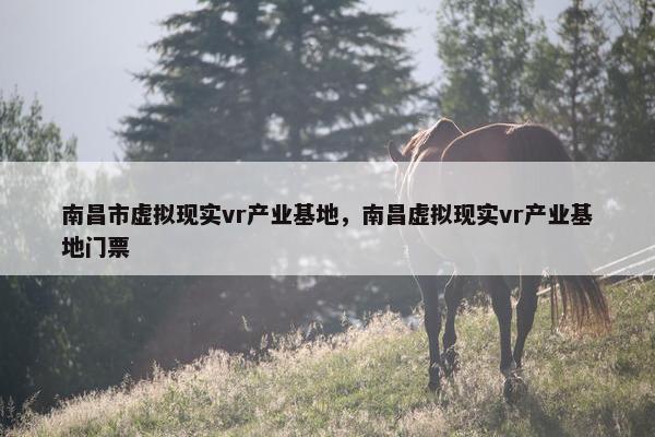 南昌市虚拟现实vr产业基地，南昌虚拟现实vr产业基地门票