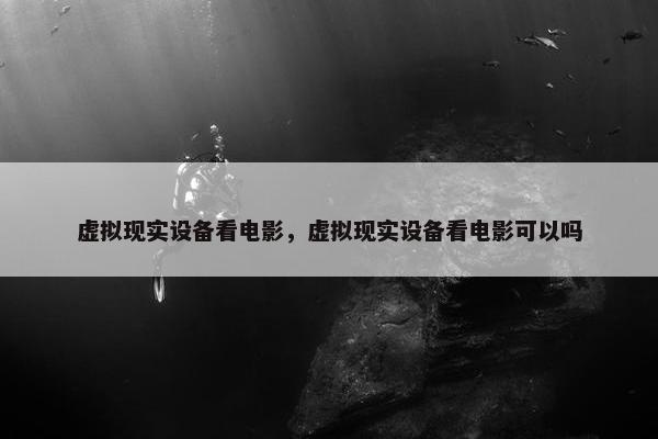 虚拟现实设备看电影，虚拟现实设备看电影可以吗