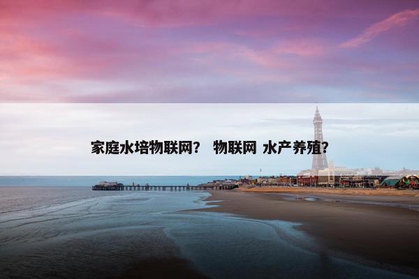 家庭水培物联网？ 物联网 水产养殖？