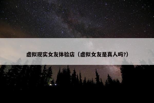 虚拟现实女友体验店（虚拟女友是真人吗?）