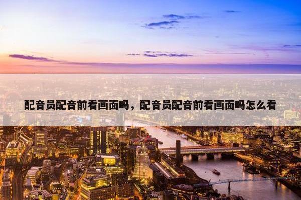 配音员配音前看画面吗，配音员配音前看画面吗怎么看