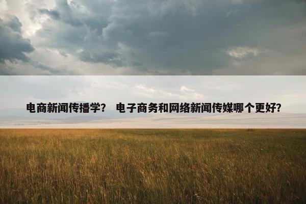 电商新闻传播学？ 电子商务和网络新闻传媒哪个更好？
