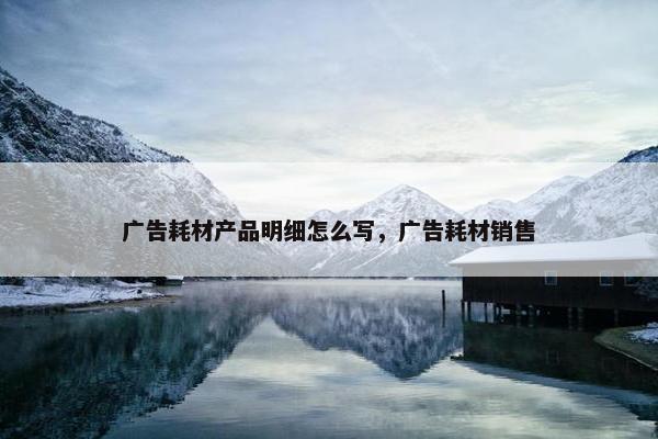 广告耗材产品明细怎么写，广告耗材销售