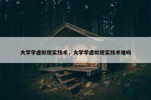 大学学虚拟现实技术，大学学虚拟现实技术难吗