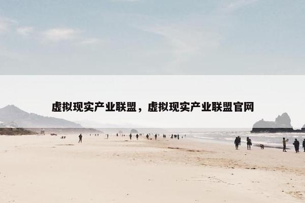 虚拟现实产业联盟，虚拟现实产业联盟官网