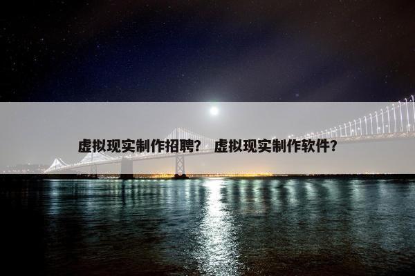 虚拟现实制作招聘？ 虚拟现实制作软件？