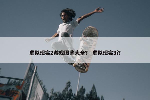 虚拟现实2游戏图鉴大全？ 虚拟现实3i？