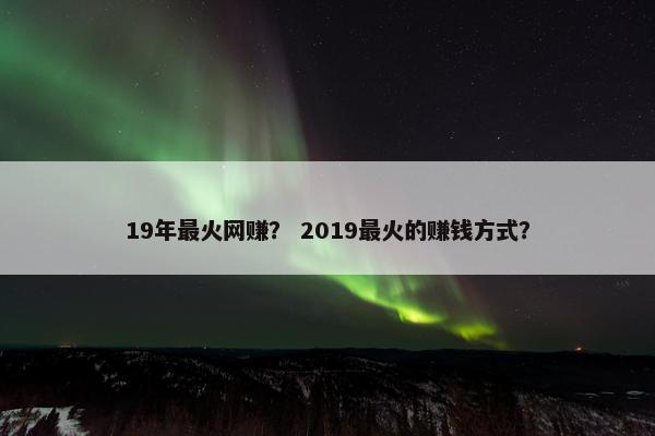 19年最火网赚？ 2019最火的赚钱方式？