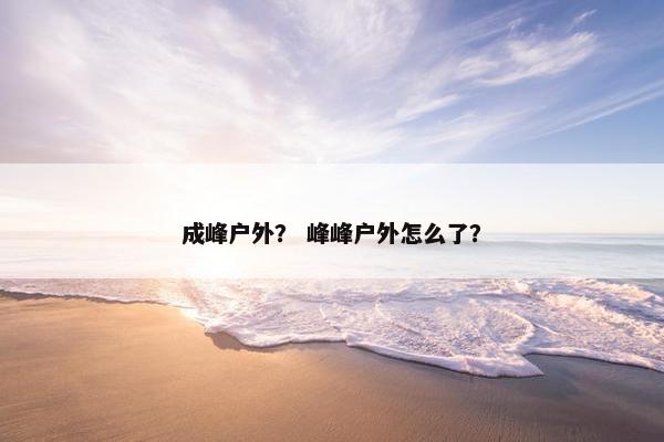 成峰户外？ 峰峰户外怎么了？