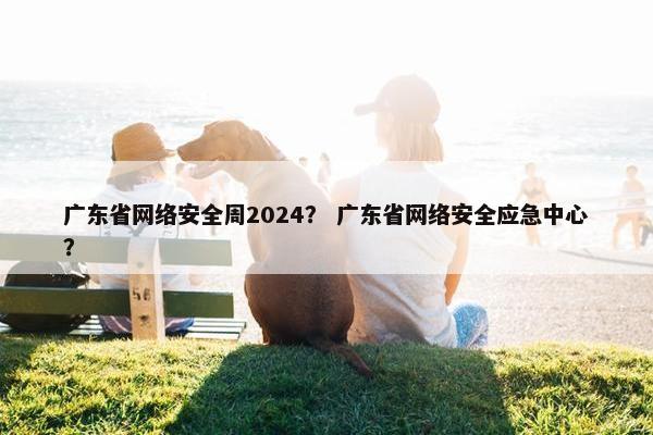 广东省网络安全周2024？ 广东省网络安全应急中心？