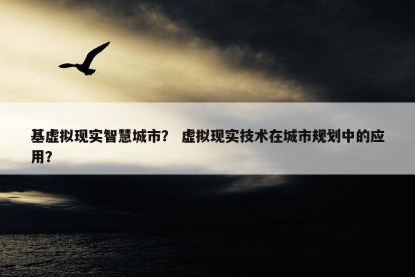 基虚拟现实智慧城市？ 虚拟现实技术在城市规划中的应用？