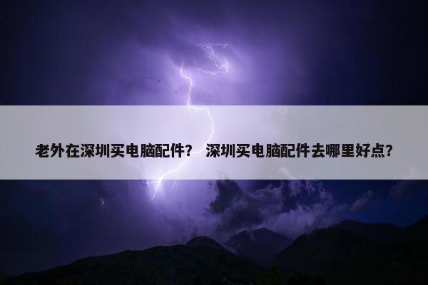 老外在深圳买电脑配件？ 深圳买电脑配件去哪里好点？