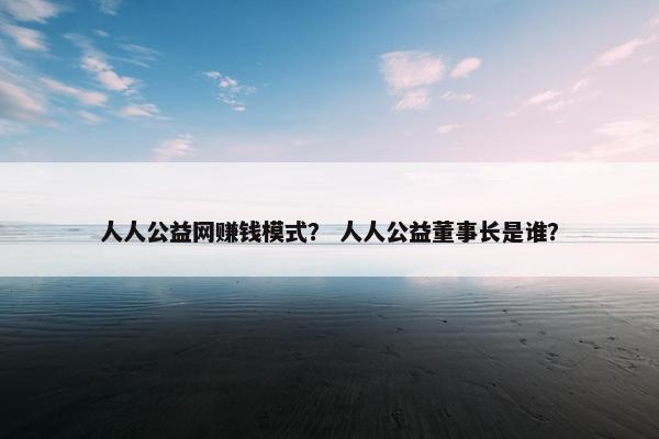 人人公益网赚钱模式？ 人人公益董事长是谁？
