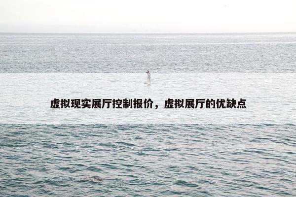 虚拟现实展厅控制报价，虚拟展厅的优缺点