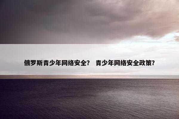 俄罗斯青少年网络安全？ 青少年网络安全政策？