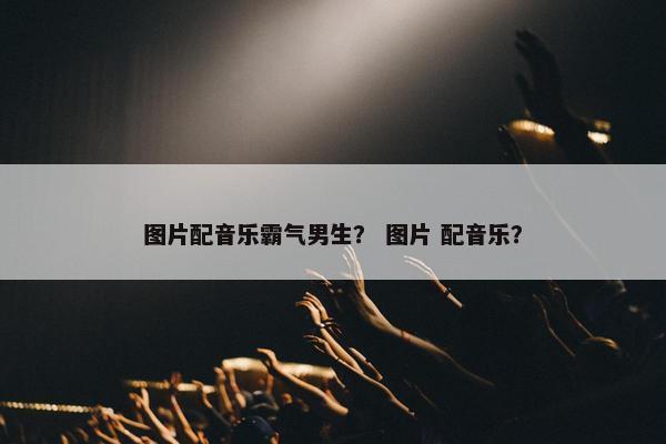 图片配音乐霸气男生？ 图片 配音乐？