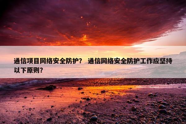 通信项目网络安全防护？ 通信网络安全防护工作应坚持以下原则？