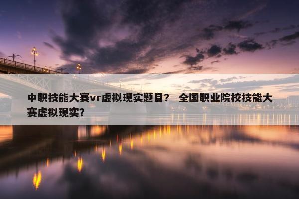 中职技能大赛vr虚拟现实题目？ 全国职业院校技能大赛虚拟现实？