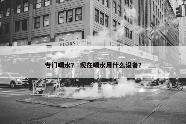 专门喝水？ 现在喝水用什么设备？