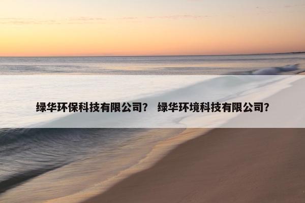绿华环保科技有限公司？ 绿华环境科技有限公司？