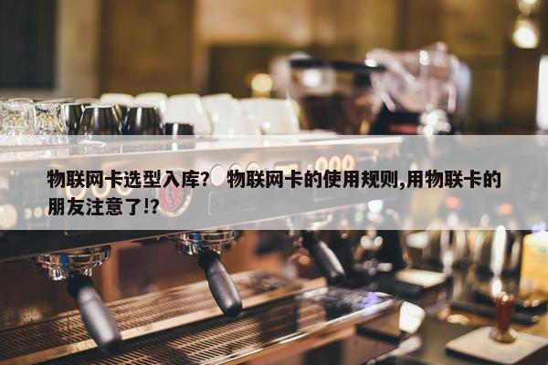 物联网卡选型入库？ 物联网卡的使用规则,用物联卡的朋友注意了!？