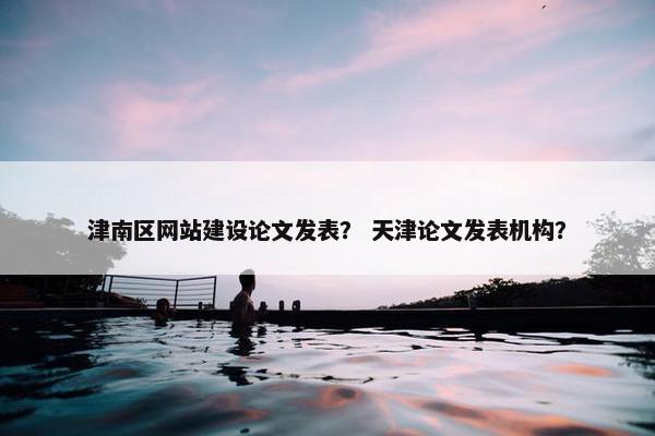 津南区网站建设论文发表？ 天津论文发表机构？