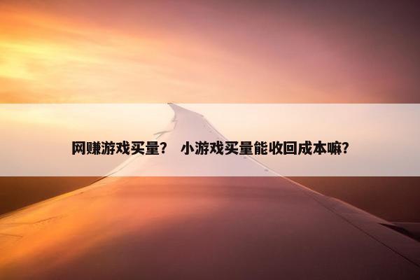 网赚游戏买量？ 小游戏买量能收回成本嘛？