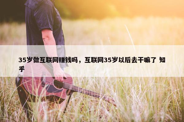 35岁做互联网赚钱吗，互联网35岁以后去干嘛了 知乎