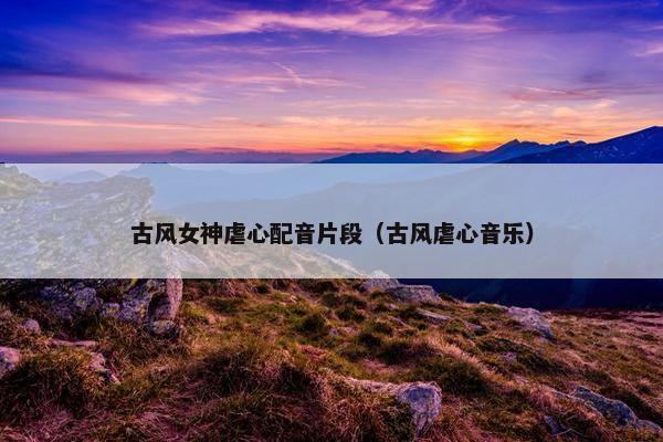 古风女神虐心配音片段（古风虐心音乐）