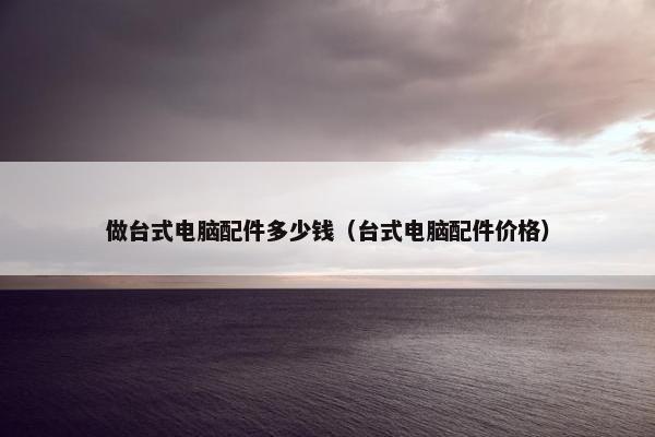 做台式电脑配件多少钱（台式电脑配件价格）