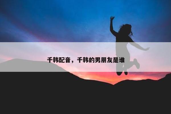 千韩配音，千韩的男朋友是谁