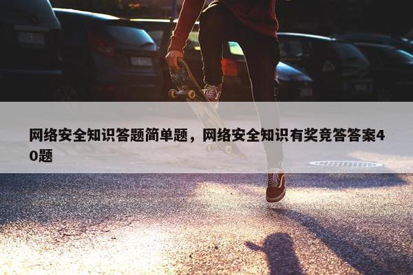 网络安全知识答题简单题，网络安全知识有奖竞答答案40题