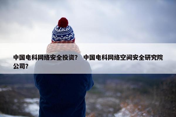中国电科网络安全投资？ 中国电科网络空间安全研究院公司？