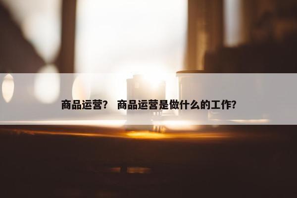 商品运营？ 商品运营是做什么的工作？