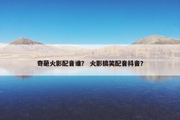 奇葩火影配音谁？ 火影搞笑配音抖音？