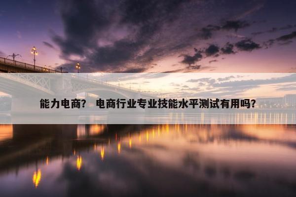 能力电商？ 电商行业专业技能水平测试有用吗？