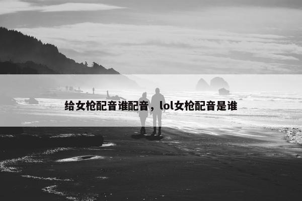 给女枪配音谁配音，lol女枪配音是谁