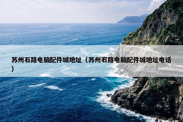 苏州石路电脑配件城地址（苏州石路电脑配件城地址电话）