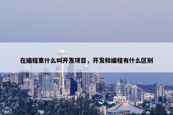 在编程里什么叫开发项目，开发和编程有什么区别
