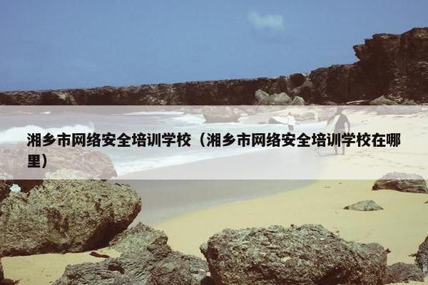 湘乡市网络安全培训学校（湘乡市网络安全培训学校在哪里）