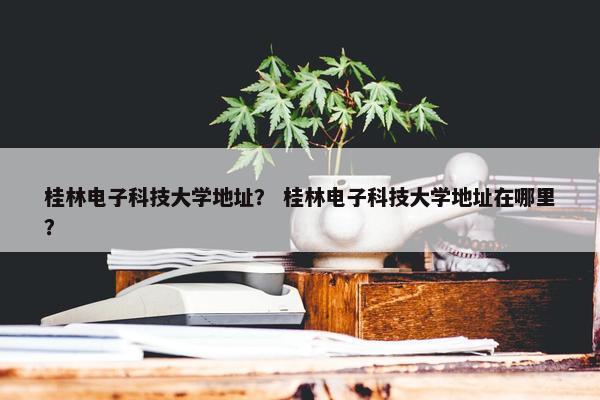 桂林电子科技大学地址？ 桂林电子科技大学地址在哪里？