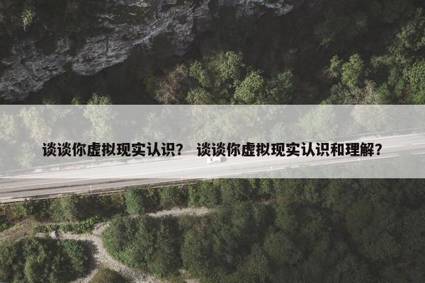 谈谈你虚拟现实认识？ 谈谈你虚拟现实认识和理解？